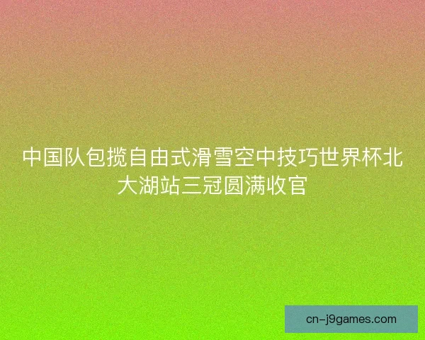 中国队包揽自由式滑雪空中技巧世界杯北大湖站三冠圆满收官