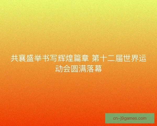 共襄盛举书写辉煌篇章 第十二届世界运动会圆满落幕