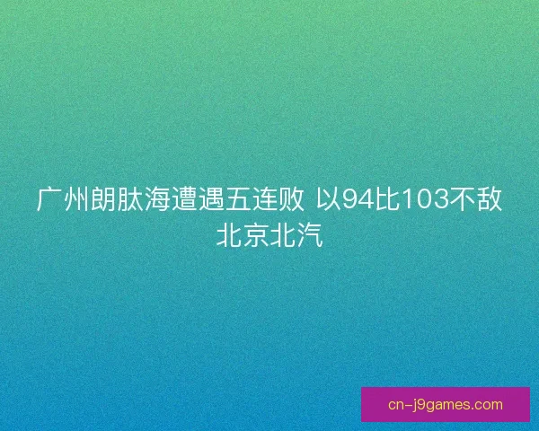 广州朗肽海遭遇五连败 以94比103不敌北京北汽