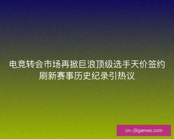 电竞转会市场再掀巨浪顶级选手天价签约刷新赛事历史纪录引热议