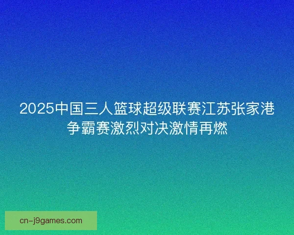 2025中国三人篮球超级联赛江苏张家港争霸赛激烈对决激情再燃