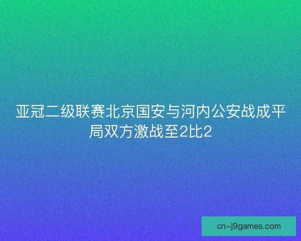 亚冠二级联赛北京国安与河内公安战成平局双方激战至2比2