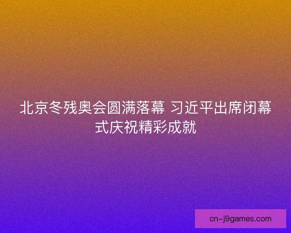 北京冬残奥会圆满落幕 习近平出席闭幕式庆祝精彩成就