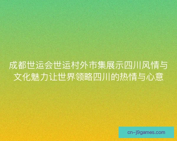 成都世运会世运村外市集展示四川风情与文化魅力让世界领略四川的热情与心意