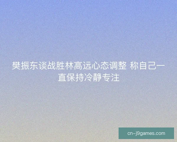 樊振东谈战胜林高远心态调整 称自己一直保持冷静专注