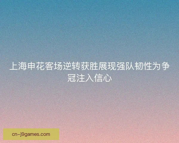 上海申花客场逆转获胜展现强队韧性为争冠注入信心