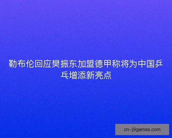 勒布伦回应樊振东加盟德甲称将为中国乒乓增添新亮点