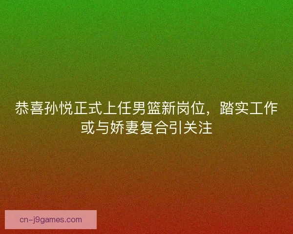 恭喜孙悦正式上任男篮新岗位，踏实工作或与娇妻复合引关注