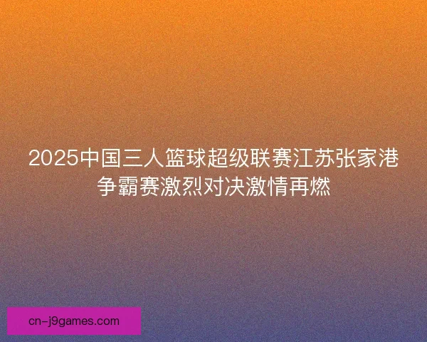2025中国三人篮球超级联赛江苏张家港争霸赛激烈对决激情再燃
