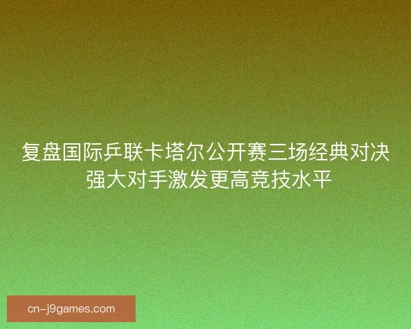 复盘国际乒联卡塔尔公开赛三场经典对决 强大对手激发更高竞技水平