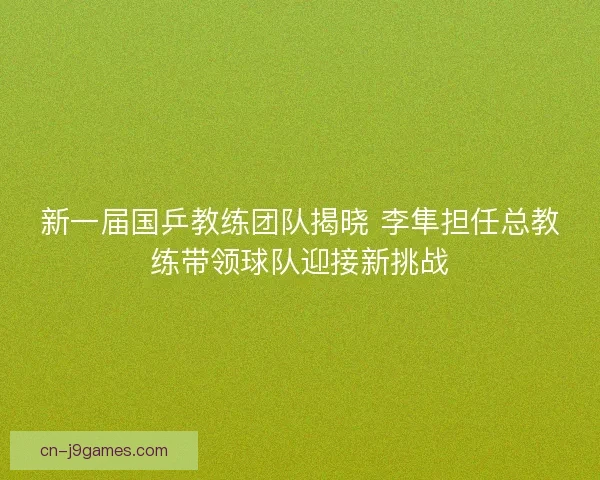 新一届国乒教练团队揭晓 李隼担任总教练带领球队迎接新挑战