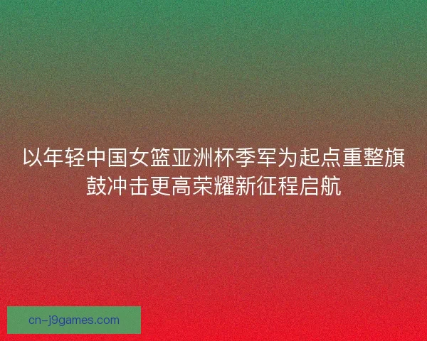 以年轻中国女篮亚洲杯季军为起点重整旗鼓冲击更高荣耀新征程启航
