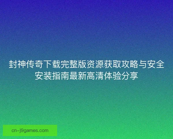 封神传奇下载完整版资源获取攻略与安全安装指南最新高清体验分享