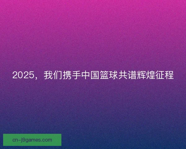 2025，我们携手中国篮球共谱辉煌征程