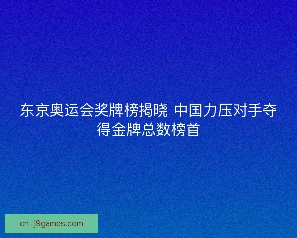 东京奥运会奖牌榜揭晓 中国力压对手夺得金牌总数榜首
