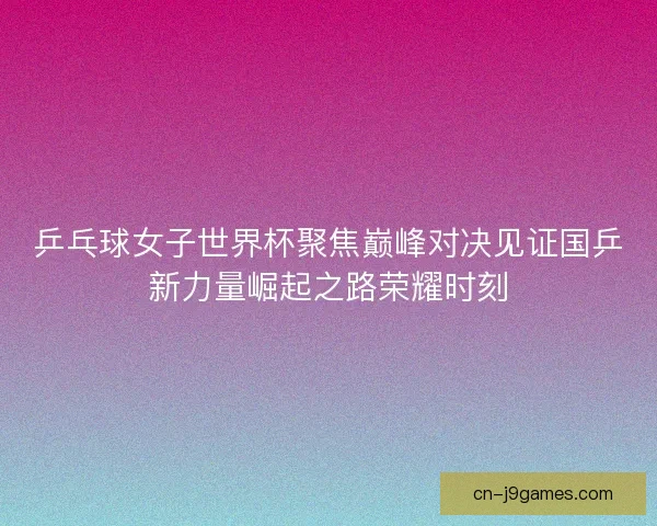 乒乓球女子世界杯聚焦巅峰对决见证国乒新力量崛起之路荣耀时刻